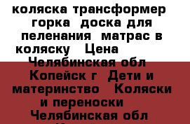 коляска-трансформер, горка, доска для пеленания, матрас в коляску › Цена ­ 4 000 - Челябинская обл., Копейск г. Дети и материнство » Коляски и переноски   . Челябинская обл.,Копейск г.